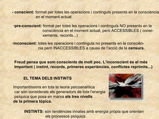 - conscient: format per totes les operacions i continguts presents en la consciència
en el moment actual.
-pre-conscient: format per totes les operacions i continguts NO presents en la
consciència en el moment actual, però ACCESSIBLES ( conei-
xements, records...)
-inconscient: totes les operacions i continguts no presents en la conscièn-
cia però INACCESSIBLES a causa de l’acció de la censura.
Freud pensa que som conscients de molt poc. L’inconscient és el més
Important ( instint, records, primeres experiències, conflictes reprimits...)
EL TEMA DELS INSTINTS
Importantíssims en tota la teoria psicoanalítica
car són considerats els generadors de tota l’energia
psíquica que posa en marxa els tres nivells
de la primera tòpica.
INSTINTS: són tendències innates amb energia pròpia que orienten
els processos psíquics.
 