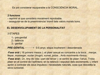 Es pot considerar equiparable a la CONSCIÈNCIA MORAL.
2 funcions:
- reprimir el que considera moralment reprobable.
- assegurar-se de la preeminència/ triomf dels valors morals bons.
EL DESENVOLUPAMENT DE LA PERSONALITAT
3 ETAPES
1.- pre-genital
2.- latència
3.- genital
PRE-GENITAL 0-5 anys: etapa incoherent i desordenada
-Fase oral ( 18 primers mesos ): el plaer sexual es concentre a la boca…menjar,
llepar, mossegar, xuclar (mugró, xumet, polze…Amb moviments rítmics.
-Fase anal ( 2n. Any de vida i part del tercer ): el centre de plaer: l’anus. Troba
plaer en el control de l’esfínters; en la retenció i expulsió dels excrements. L’infant
aprèn a controlar els seus impulsos i necessitats naturals, cosa que desvetlla la
seva curiositat.
 
