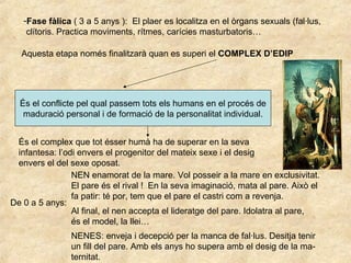 Aquesta etapa només finalitzarà quan es superi el COMPLEX D’EDIP
És el conflicte pel qual passem tots els humans en el procés de
maduració personal i de formació de la personalitat individual.
És el complex que tot ésser humà ha de superar en la seva
infantesa: l’odi envers el progenitor del mateix sexe i el desig
envers el del sexe oposat.
De 0 a 5 anys:
NEN enamorat de la mare. Vol posseir a la mare en exclusivitat.
El pare és el rival ! En la seva imaginació, mata al pare. Això el
fa patir: té por, tem que el pare el castri com a revenja.
-Fase fàlica ( 3 a 5 anys ): El plaer es localitza en el òrgans sexuals (fal·lus,
clítoris. Practica moviments, rítmes, carícies masturbatoris…
Al final, el nen accepta el lideratge del pare. Idolatra al pare,
és el model, la llei…
NENES: enveja i decepció per la manca de fal·lus. Desitja tenir
un fill del pare. Amb els anys ho supera amb el desig de la ma-
ternitat.
 
