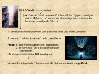 ELS SOMNIS misteri
( ex. Grècia i Roma: informació sobre el futur; Egipte: missatges
divins; Mahoma: reb en somnis el missatge de comunicar als
homes el missatge de Déu…)
1.- considerats tradicionalment com a residus de la vida diària conscient.
2.- com un “mal funcionament” de la consciència.
Freud: 1) com manifestacions de l’inconscient.
2) el “cami real” per a estudiar/conèixer
l’inconscient
Els somnis s’interpreten, NO s’expliquen.
Vincular-los a hipòtesis coherents que els hi donin un sentit o significat,
 