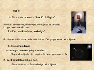 TESIS
1.- Els somnis tenen una “funció biològica”:
Faciliten el descans, eviten que el subjecte es desperti
i pugui continuar dormint
2.- Són “realitzacions de desigs”:
Problemes / dificultats de la vida diürna. Desigs generals del subjecte.
3.- Els somnis tenen:
1.- contingut manifest (el que sembla).
El que el subjecte diu i explica, la descripció que en fa....
2.- contingut latent (el que és ).
Els autèntics i profunds desigs del subjecte.
 
