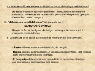 La interpretació dels somnis és l’intent de trobar el contingut real del somni
Els desigs no poden aparèixer plenament i clara, perquè trastornarien
el subjecte i la censura els reprimiria i la persona es despertaria ( perquè
el conscient no els conegui ).
3.- “elaboració o treball del somni” (el que es fa per...)
ELABORACIÓ ONÍRICA
Allò que es fa per desfigurar els desigs, i evitar que la censura actui, i
el subjecte continui dormint.
4.- La censura és la causa que oblidem la major part del que somniem.
- Restes diürnes: coses/material del dia, de la vigília...
-Desigs sexuals: de l’inconscient. A vegades d’origen infantil. TOT l’incons-
cient prové inicialment de la infantesa.
-El llenguatge dels somnis: una mena d’idioma de símbols i imatges
que expressen el contingut real dels somnis.
 