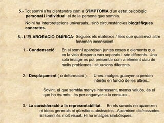 5.- Tot somni s’ha d’entendre com a S’ÍMPTOMA d’un estat psicològic
personal i individual: el de la persona que somnia.
No hi ha interpretacions universals...sinó circumstàncies biogràfiques
concretes.
6.- L’ELABORACIÓ ONÍRICA: Segueix els mateixos / lleis que qualsevol altre
fenomen inconscient.
1.- Condensació: En el somni apareixen juntes coses o elements que
en la vida desperta van separats i són diferents. Una
sola imatge es pot presentar com a element clau de
molts problemes i situacions diferents.
2.- Desplaçament ( o deformació ): Unes imatges guanyen o perden
interès en funció de les altres...
Sovint, el que sembla menys interessant, menys valuós, és el
que ho és més...és per enganyar a la censura...
3.- La consideració a la representabilitat: En els somnis no apareixen
ni idees generals ni qüestions abstractes...Apareixen disfressades.
El somni és molt visual. Hi ha imatges simbòliques.
 