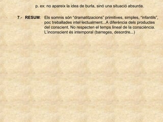 p. ex: no apareix la idea de burla, sinó una situació absurda.
7.- RESUM: Els somnis són “dramatitzacions” primitives, simples, “infantils”,
poc treballades intel·lectualment...A diferència dels productes
del conscient. No respecten el temps lineal de la consciència.
L’inconscient és intemporal (barreges, desordre...)
 
