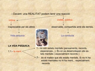 - Davant una REALITAT podem tenir una reacció
íntima visible, pública
inapreciable per els altres observable, compartida amb els demés.
Vida psíquica La conducta
LA VIDA PSÍQUICA
1.1.- la ment
1.- no són estats mentals (pensaments, records,
esperances...). És on es desenvolupen els es-
tats mentals ( especialment records )
2.- és el mateix que els estats mentals. Si no hi ha
estats mentales no hi ha ment... especialment
records
 