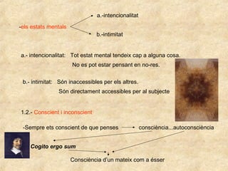 -els estats mentals
a.-intencionalitat
b.-intimitat
a.- intencionalitat: Tot estat mental tendeix cap a alguna cosa.
No es pot estar pensant en no-res.
b.- intimitat: Són inaccessibles per els altres.
Són directament accessibles per al subjecte
1.2.- Conscient i inconscient
-Sempre ets conscient de que penses consciència...autoconsciència
Cogito ergo sum
Consciència d’un mateix com a ésser
 