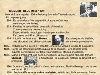 SIGMUND FREUD (1856-1939)
Neix el 6 de maig del 1856 a Freiberg (Moravia-Txecoslovàquia).
Fill de pares jueus.
1860.- Es traslladen a Viena (per dificultats econòmiques
en el negoci de llanes).
1873.- Finalitza la secundària i entra a la Universitat.
Comença estudis de medicina.
Especialitat de neurologia. Interés per a la filosofia.
Fa cursos amb Franz Brentano.
1878.- Inici de l’amistat amb J.Breuer. Estudien junts la histèria,
que el portarà cap el descobriment del mètode psicoanalític.
1882.- Treballa com a intern a l’Hospital General de Viena a la sala de psiquiatria.
1884.- Cerca les proprietats analgèsiques de la cocaina. Però aquests expe-
riments demostren el veritable valor del tòxic: efectes anestèsics.
1885.- Marxa a Paris amb una beca per estudiar la histèria amb el metge francés
Charcot, L’hipnotisme i la suggestió, mètode de Charcot, l’im-
pressiona.
1886.- Obre un consultori privat a Viena i es casa amb Martha Bernays, que va co-
nèixer el 1882.
1895.- Publica, Els estudis sobre la histèria, fruit de la col·laboració amb Breuer.
 