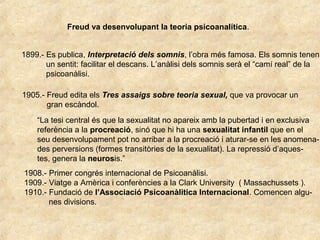 Freud va desenvolupant la teoria psicoanalítica.
1899.- Es publica, Interpretació dels somnis, l’obra més famosa. Els somnis tenen
un sentit: facilitar el descans. L’anàlisi dels somnis serà el “camí real” de la
psicoanàlisi.
1905.- Freud edita els Tres assaigs sobre teoria sexual, que va provocar un
gran escàndol.
“La tesi central és que la sexualitat no apareix amb la pubertad i en exclusiva
referència a la procreació, sinó que hi ha una sexualitat infantil que en el
seu desenvolupament pot no arribar a la procreació i aturar-se en les anomena-
des perversions (formes transitòries de la sexualitat). La repressió d’aques-
tes, genera la neurosis.”
1908.- Primer congrés internacional de Psicoanàlisi.
1909.- Viatge a Amèrica i conferències a la Clark University ( Massachussets ).
1910.- Fundació de l’Associació Psicoanàlitica Internacional. Comencen algu-
nes divisions.
 