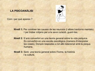 LA PSICOANÀLISI
Com i per què apareix ?
Nivell 1: Per conèixer les causes de les neurosis (i altres trantorns mentals).
I per trobar mitjans per a la seva curació, guarir-les.
Nivell 2: S’anà convertint en una teoria general sobre la vida psíquica.
Es convertirà en una escola psicològica (manera d’interpretar
les coses). Donarà respostes a tot allò relacionat amb la psique
humana.
Nivell 3: Serà una teoría general sobre l’home, la història
i la cultura.
 