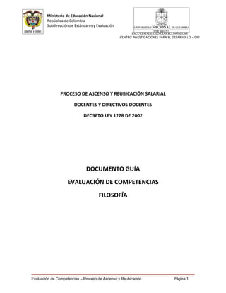 Ministerio de Educación Nacional
        República de Colombia
        Subdirección de Estándares y Evaluación
                                                        FACULTAD DE CIENCIAS ECONÓMICAS
                                                  CENTRO INVESTIGACIONES PARA EL DESARROLLO - CID




                PROCESO DE ASCENSO Y REUBICACIÓN SALARIAL

                       DOCENTES Y DIRECTIVOS DOCENTES

                             DECRETO LEY 1278 DE 2002




                              DOCUMENTO GUÍA
                    EVALUACIÓN DE COMPETENCIAS
                                      FILOSOFÍA




Evaluación de Competencias – Proceso de Ascenso y Reubicación                    Página 1
 