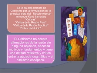 Se le da este nombre de 
Criticismo por la formulación de la 
principal obra del filósofo Alemán 
Immanuel Kant, llamadas 
"Criticas" 
"Critica de la Razón Pura" 
"Critica de la Razón Practica" 
"Critica del Juicio". 
El Criticismo no acepta 
afirmaciones de la razón sin 
ninguna objeción, necesita 
motivos y fundamentos y tiene 
una actitud reflexiva y crítica, 
entre la audacia dogmática y el 
nihilismo escéptico. 
 