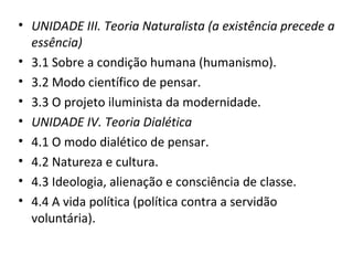 • UNIDADE III. Teoria Naturalista (a existência precede a
essência)
• 3.1 Sobre a condição humana (humanismo).
• 3.2 Modo científico de pensar.
• 3.3 O projeto iluminista da modernidade.
• UNIDADE IV. Teoria Dialética
• 4.1 O modo dialético de pensar.
• 4.2 Natureza e cultura.
• 4.3 Ideologia, alienação e consciência de classe.
• 4.4 A vida política (política contra a servidão
voluntária).

 