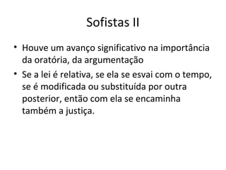 Sofistas II
• Houve um avanço significativo na importância
da oratória, da argumentação
• Se a lei é relativa, se ela se esvai com o tempo,
se é modificada ou substituída por outra
posterior, então com ela se encaminha
também a justiça.

 