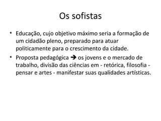 Os sofistas
• Educação, cujo objetivo máximo seria a formação de
um cidadão pleno, preparado para atuar
politicamente para o crescimento da cidade.
• Proposta pedagógica  os jovens e o mercado de
trabalho, divisão das ciências em - retórica, filosofia pensar e artes - manifestar suas qualidades artísticas.

 