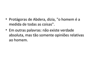 • Protágoras de Abdera, dizia, "o homem é a
medida de todas as coisas".
• Em outras palavras: não existe verdade
absoluta, mas tão somente opiniões relativas
ao homem.

 