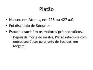 Platão
• Nasceu em Atenas, em 428 ou 427 a.C.
• Foi discípulo de Sócrates
• Estudou também os maiores pré-socráticos.
– Depois da morte do mestre, Platão retirou-se com
outros socráticos para junto de Euclides, em
Mégara.

 