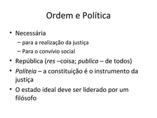 Ordem e Política
• Necessária
– para a realização da justiça
– Para o convívio social

• República (res –coisa; publica – de todos)
• Politeia – a constituição é o instrumento da
justiça
• O estado ideal deve ser liderado por um
filósofo

 