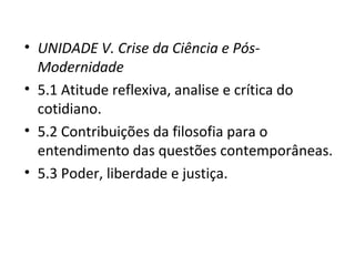 • UNIDADE V. Crise da Ciência e PósModernidade
• 5.1 Atitude reflexiva, analise e crítica do
cotidiano.
• 5.2 Contribuições da filosofia para o
entendimento das questões contemporâneas.
• 5.3 Poder, liberdade e justiça.

 