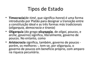 Tipos de Estado
• Timocracia(de timé, que significa honra) é uma forma
introduzida por Platão para designar a transição entre
a constituição ideal e as três formas más tradicionais
(oligarquia, democracia e tirania)
• Oligarquia (do grego ολιγαρχία, de oligoi, poucos, e
arche, governo) significa, literalmente, governo de
poucos. No entanto, como
• Aristocracia significa, também, governo de poucos porém, os melhores -, tem-se, por oligarquia, o
governo de poucos em benefício próprio, com amparo
na riqueza pecuniária.

 