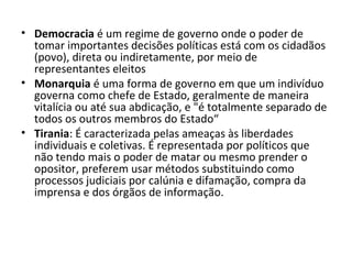 • Democracia é um regime de governo onde o poder de
tomar importantes decisões políticas está com os cidadãos
(povo), direta ou indiretamente, por meio de
representantes eleitos
• Monarquia é uma forma de governo em que um indivíduo
governa como chefe de Estado, geralmente de maneira
vitalícia ou até sua abdicação, e "é totalmente separado de
todos os outros membros do Estado“
• Tirania: É caracterizada pelas ameaças às liberdades
individuais e coletivas. É representada por políticos que
não tendo mais o poder de matar ou mesmo prender o
opositor, preferem usar métodos substituindo como
processos judiciais por calúnia e difamação, compra da
imprensa e dos órgãos de informação.

 