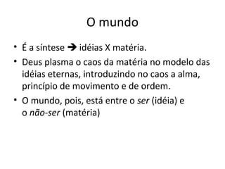 O mundo
• É a síntese  idéias X matéria.
• Deus plasma o caos da matéria no modelo das
idéias eternas, introduzindo no caos a alma,
princípio de movimento e de ordem.
• O mundo, pois, está entre o ser (idéia) e
o não-ser (matéria)

 