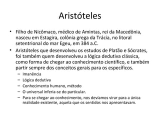 Aristóteles
• Filho de Nicômaco, médico de Amintas, rei da Macedônia,
nasceu em Estagira, colônia grega da Trácia, no litoral
setentrional do mar Egeu, em 384 a.C.
• Aristóteles que desenvolveu os estudos de Platão e Sócrates,
foi também quem desenvolveu a lógica dedutiva clássica,
como forma de chegar ao conhecimento científico, e também
partir sempre dos conceitos gerais para os específicos.
–
–
–
–
–

Imanência
Lógica dedutiva
Conhecimento humano, método
O universal inferia-se do particular.
Para se chegar ao conhecimento, nos devíamos virar para a única
realidade existente, aquela que os sentidos nos apresentavam.

 
