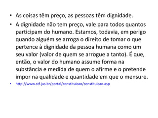 • As coisas têm preço, as pessoas têm dignidade.
• A dignidade não tem preço, vale para todos quantos
participam do humano. Estamos, todavia, em perigo
quando alguém se arroga o direito de tomar o que
pertence à dignidade da pessoa humana como um
seu valor (valor de quem se arrogue a tanto). É que,
então, o valor do humano assume forma na
substância e medida de quem o afirme e o pretende
impor na qualidade e quantidade em que o mensure.
•

http://www.stf.jus.br/portal/constituicao/constituicao.asp

 