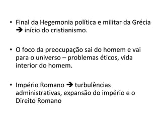 • Final da Hegemonia política e militar da Grécia
 início do cristianismo.
• O foco da preocupação sai do homem e vai
para o universo – problemas éticos, vida
interior do homem.
• Império Romano  turbulências
administrativas, expansão do império e o
Direito Romano

 