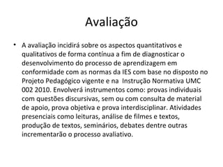 Avaliação
• A avaliação incidirá sobre os aspectos quantitativos e
qualitativos de forma contínua a fim de diagnosticar o
desenvolvimento do processo de aprendizagem em
conformidade com as normas da IES com base no disposto no
Projeto Pedagógico vigente e na Instrução Normativa UMC
002 2010. Envolverá instrumentos como: provas individuais
com questões discursivas, sem ou com consulta de material
de apoio, prova objetiva e prova interdisciplinar. Atividades
presenciais como leituras, análise de filmes e textos,
produção de textos, seminários, debates dentre outras
incrementarão o processo avaliativo.

 