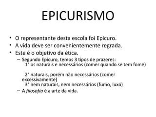 EPICURISMO
• O representante desta escola foi Epicuro.
• A vida deve ser convenientemente regrada.
• Este é o objetivo da ética.

– Segundo Epicuro, temos 3 tipos de prazeres:
1° os naturais e necessários (comer quando se tem fome)
2° naturais, porém não necessários (comer
excessivamente)
3° nem naturais, nem necessários (fumo, luxo)
– A filosofia é a arte da vida.

 