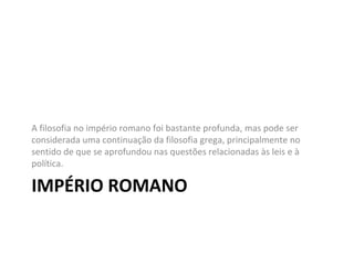 A filosofia no império romano foi bastante profunda, mas pode ser
considerada uma continuação da filosofia grega, principalmente no
sentido de que se aprofundou nas questões relacionadas às leis e à
política.

IMPÉRIO ROMANO

 