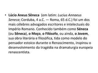 • Lúcio Aneus Sêneca (em latim: Lucius Annaeus
Seneca; Corduba, 4 a.C. — Roma, 65 d.C.) foi um dos
mais célebres advogados escritores e intelectuais do
Império Romano. Conhecido também como Séneca
(ou Sêneca), o Moço, o Filósofo, ou ainda, o Jovem,
sua obra literária e filosófica, tida como modelo do
pensador estoico durante o Renascimento, inspirou o
desenvolvimento da tragédia na dramaturgia europeia
renascentista.

 