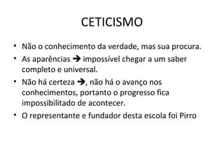 CETICISMO
• Não o conhecimento da verdade, mas sua procura.
• As aparências  impossível chegar a um saber
completo e universal.
• Não há certeza , não há o avanço nos
conhecimentos, portanto o progresso fica
impossibilitado de acontecer.
• O representante e fundador desta escola foi Pirro

 