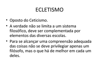 ECLETISMO
• Oposto do Ceticismo.
• A verdade não se limita a um sistema
filosófico, deve ser complementada por
elementos das diversas escolas.
• Para se alcançar uma compreensão adequada
das coisas não se deve privilegiar apenas um
filósofo, mas o que há de melhor em cada um
deles.

 