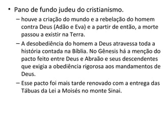 • Pano de fundo judeu do cristianismo.
– houve a criação do mundo e a rebelação do homem
contra Deus (Adão e Eva) e a partir de então, a morte
passou a existir na Terra.
– A desobediência do homem a Deus atravessa toda a
história contada na Bíblia. No Gênesis há a menção do
pacto feito entre Deus e Abraão e seus descendentes
que exigia a obediência rigorosa aos mandamentos de
Deus.
– Esse pacto foi mais tarde renovado com a entrega das
Tábuas da Lei a Moisés no monte Sinai.

 