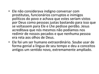 • Ele não considerava indigno conversar com
prostitutas, funcionários corruptos e inimigos
políticos do povo e achava que estes seriam vistos
por Deus como pessoas justas bastando para isso que
se voltassem para Ele e Lhe pedisse perdão. Jesus
acreditava que nós mesmos não podíamos nos
redimir de nossos pecados e que nenhuma pessoa
era reta aos olhos de Deus.
• Ele foi um ser humano extraordinário. Soube usar de
forma genial a língua de seu tempo e deu a conceitos
antigos um sentido novo, extremamente ampliado.

 