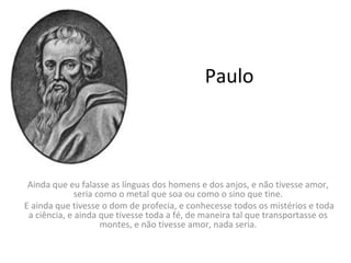 Paulo

Ainda que eu falasse as línguas dos homens e dos anjos, e não tivesse amor,
seria como o metal que soa ou como o sino que tine.
E ainda que tivesse o dom de profecia, e conhecesse todos os mistérios e toda
a ciência, e ainda que tivesse toda a fé, de maneira tal que transportasse os
montes, e não tivesse amor, nada seria.

 