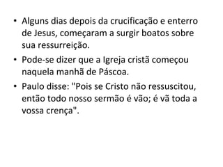 • Alguns dias depois da crucificação e enterro
de Jesus, começaram a surgir boatos sobre
sua ressurreição.
• Pode-se dizer que a Igreja cristã começou
naquela manhã de Páscoa.
• Paulo disse: "Pois se Cristo não ressuscitou,
então todo nosso sermão é vão; é vã toda a
vossa crença".

 