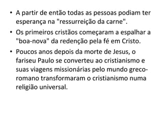 • A partir de então todas as pessoas podiam ter
esperança na "ressurreição da carne".
• Os primeiros cristãos começaram a espalhar a
"boa-nova" da redenção pela fé em Cristo.
• Poucos anos depois da morte de Jesus, o
fariseu Paulo se converteu ao cristianismo e
suas viagens missionárias pelo mundo grecoromano transformaram o cristianismo numa
religião universal.

 