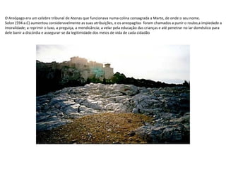 O Areópago era um celebre tribunal de Atenas que funcionava numa colina consagrada a Marte, de onde o seu nome.
Solon (594 a.C) aumentou consideravelmente as suas atribuições, e os areopagitas foram chamados a punir o roubo,a impiedade a
imoralidade; a reprimir o luxo, a preguiça, a mendicância; a velar pela educação das crianças e até penetrar no lar doméstico para
dele banir a discórdia e assegurar-se da legitimidade dos meios de vida de cada cidadão

 