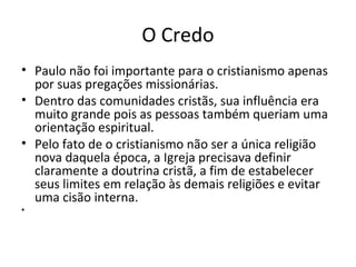 O Credo
• Paulo não foi importante para o cristianismo apenas
por suas pregações missionárias.
• Dentro das comunidades cristãs, sua influência era
muito grande pois as pessoas também queriam uma
orientação espiritual.
• Pelo fato de o cristianismo não ser a única religião
nova daquela época, a Igreja precisava definir
claramente a doutrina cristã, a fim de estabelecer
seus limites em relação às demais religiões e evitar
uma cisão interna.
•

 