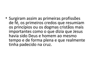 • Surgiram assim as primeiras profissões
de fé, os primeiros credos que resumiam
os princípios ou os dogmas cristãos mais
importantes como o que dizia que Jesus
havia sido Deus e homem ao mesmo
tempo e de forma plena e que realmente
tinha padecido na cruz.

 