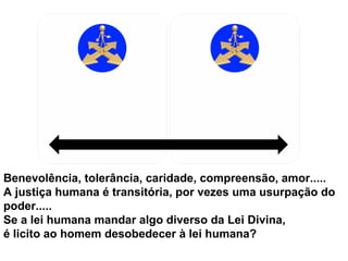 Benevolência, tolerância, caridade, compreensão, amor.....
A justiça humana é transitória, por vezes uma usurpação do
poder.....
Se a lei humana mandar algo diverso da Lei Divina,
é licito ao homem desobedecer à lei humana?

 