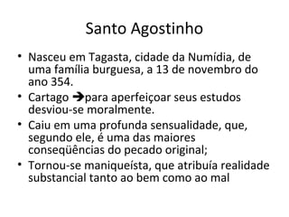 Santo Agostinho
• Nasceu em Tagasta, cidade da Numídia, de
uma família burguesa, a 13 de novembro do
ano 354.
• Cartago para aperfeiçoar seus estudos
desviou-se moralmente.
• Caiu em uma profunda sensualidade, que,
segundo ele, é uma das maiores
conseqüências do pecado original;
• Tornou-se maniqueísta, que atribuía realidade
substancial tanto ao bem como ao mal

 