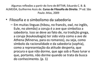 Algumas reflexões a partir do livro de:BITTAR, Eduardo C. B. &
ALMEIDA, Guilherme Assis de. Curso de Filosofia do Direito. 7ª ed. São
Paulo: Atlas, 2009

• Filosofia e o simbolismo da sabedoria
– Em muitas línguas (hibou, no francês, owl, no inglês,
Eule, no alemão) a coruja é a ave que simboliza a
sabedoria. Isso se deve ao fato de, na tradição grega,
a coruja (koukoubagía) ter sido vista como a ave de
Athena (Minerva, para os romanos), ou seja, como
símbolo da racionalidade e da sabedoria (sophia),
como a representação da atitude desperta, que
procura e que não dorme, que age sob o fluxo lunar e
que, portanto, não dorme quando se trata da busca
do conhecimento. (p. 1)

 
