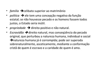 • família celibato superior ao matrimônio
• política  ele tem uma concepção negativa da função
estatal; se não houvesse pecado e os homens fossem todos
justos, o Estado seria inútil.
• propriedade  direito positivo e não natural.
• Escravidão  direito natural, mas conseqüência do pecado
original, que perturbou a natureza humana, individual e social
natureza humana já é corrompida; pode ser superada
sobrenaturalmente, asceticamente, mediante a conformação
cristã de quem é escravo e a caridade de quem é amo.

 