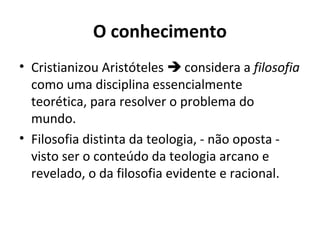 O conhecimento
• Cristianizou Aristóteles  considera a filosofia
como uma disciplina essencialmente
teorética, para resolver o problema do
mundo.
• Filosofia distinta da teologia, - não oposta visto ser o conteúdo da teologia arcano e
revelado, o da filosofia evidente e racional.

 
