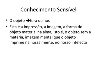 Conhecimento Sensível
• O objeto fora de nós
• Esta é a impressão, a imagem, a forma do
objeto material na alma, isto é, o objeto sem a
matéria, imagem mental que o objeto
imprime na nossa mente, no nosso intelecto

 