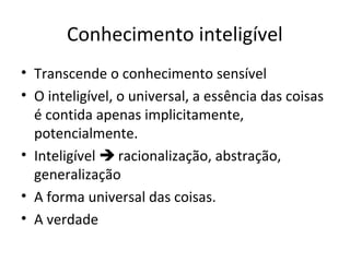 Conhecimento inteligível
• Transcende o conhecimento sensível
• O inteligível, o universal, a essência das coisas
é contida apenas implicitamente,
potencialmente.
• Inteligível  racionalização, abstração,
generalização
• A forma universal das coisas.
• A verdade

 