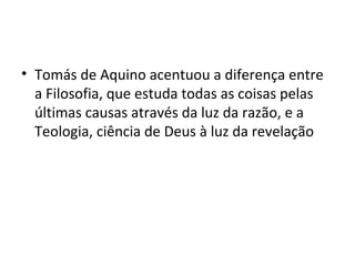 • Tomás de Aquino acentuou a diferença entre
a Filosofia, que estuda todas as coisas pelas
últimas causas através da luz da razão, e a
Teologia, ciência de Deus à luz da revelação

 